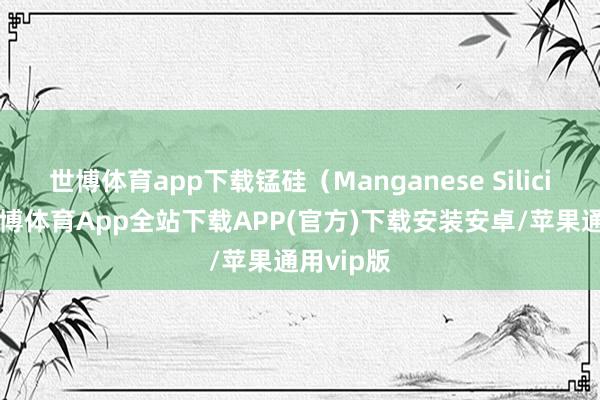 世博体育app下载锰硅（Manganese Silicide）-世博体育App全站下载APP(官方)下载安装安卓/苹果通用vip版