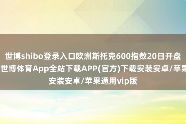 世博shibo登录入口欧洲斯托克600指数20日开盘下落超1%-世博体育App全站下载APP(官方)下载安装安卓/苹果通用vip版