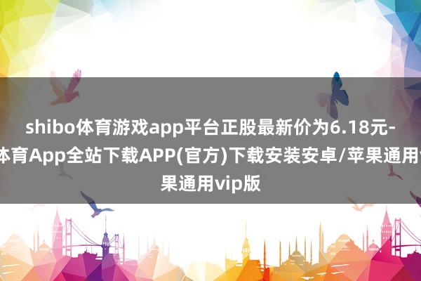 shibo体育游戏app平台正股最新价为6.18元-世博体育App全站下载APP(官方)下载安装安卓/苹果通用vip版