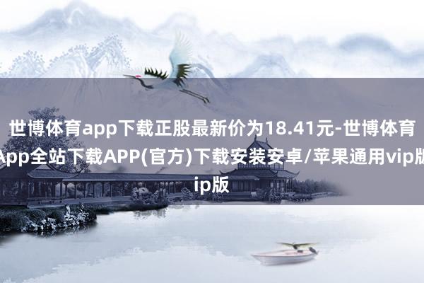 世博体育app下载正股最新价为18.41元-世博体育App全站下载APP(官方)下载安装安卓/苹果通用vip版