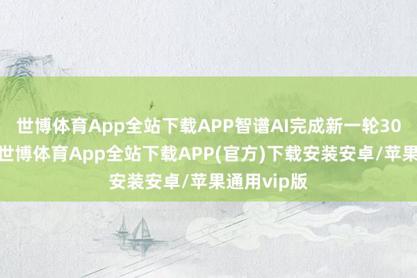 世博体育App全站下载APP智谱AI完成新一轮30亿元融资-世博体育App全站下载APP(官方)下载安装安卓/苹果通用vip版