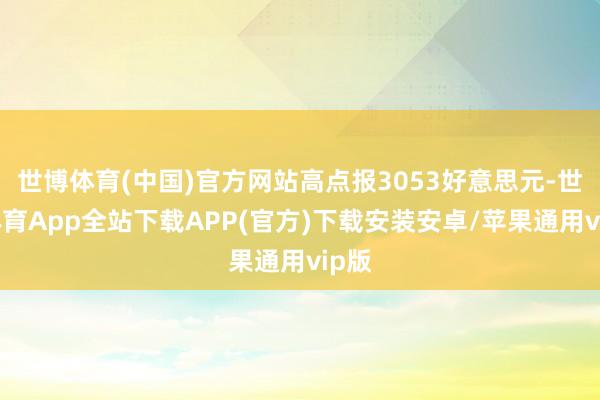 世博体育(中国)官方网站高点报3053好意思元-世博体育App全站下载APP(官方)下载安装安卓/苹果通用vip版