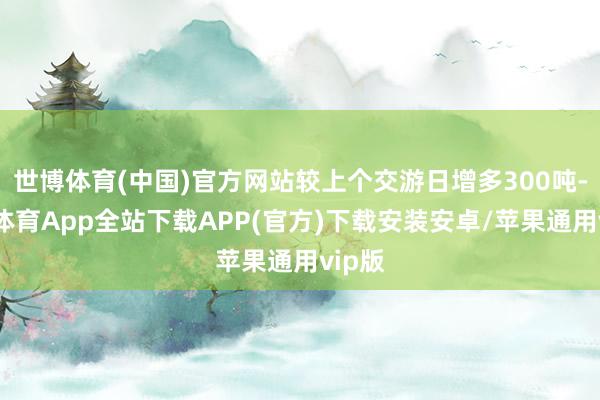 世博体育(中国)官方网站较上个交游日增多300吨-世博体育App全站下载APP(官方)下载安装安卓/苹果通用vip版