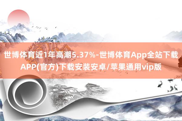 世博体育近1年高潮5.37%-世博体育App全站下载APP(官方)下载安装安卓/苹果通用vip版