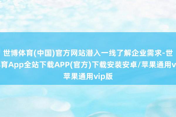 世博体育(中国)官方网站潜入一线了解企业需求-世博体育App全站下载APP(官方)下载安装安卓/苹果通用vip版