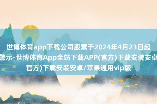 世博体育app下载公司股票于2024年4月23日起被奉行退市风险警示-世博体育App全站下载APP(官方)下载安装安卓/苹果通用vip版