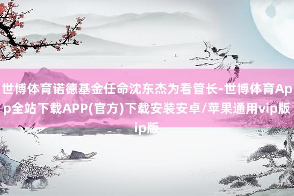 世博体育诺德基金任命沈东杰为看管长-世博体育App全站下载APP(官方)下载安装安卓/苹果通用vip版