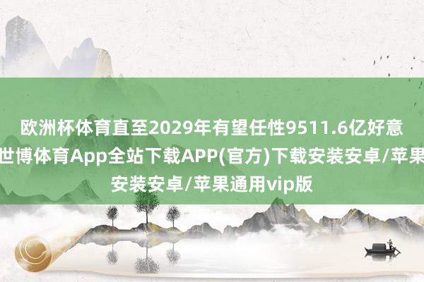 欧洲杯体育直至2029年有望任性9511.6亿好意思元大关-世博体育App全站下载APP(官方)下载安装安卓/苹果通用vip版