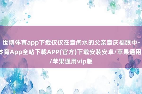 世博体育app下载仅仅在章闰水的父亲章庆福眼中-世博体育App全站下载APP(官方)下载安装安卓/苹果通用vip版