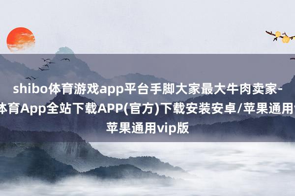 shibo体育游戏app平台手脚大家最大牛肉卖家-世博体育App全站下载APP(官方)下载安装安卓/苹果通用vip版