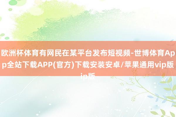 欧洲杯体育有网民在某平台发布短视频-世博体育App全站下载APP(官方)下载安装安卓/苹果通用vip版