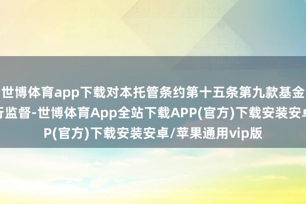 世博体育app下载对本托管条约第十五条第九款基金投资绝交步履进行监督-世博体育App全站下载APP(官方)下载安装安卓/苹果通用vip版