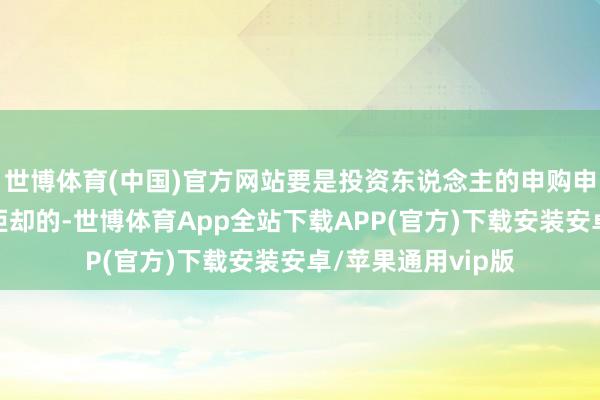 世博体育(中国)官方网站要是投资东说念主的申购申请被全部或部分拒却的-世博体育App全站下载APP(官方)下载安装安卓/苹果通用vip版