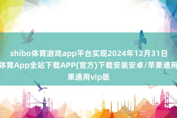 shibo体育游戏app平台实现2024年12月31日-世博体育App全站下载APP(官方)下载安装安卓/苹果通用vip版