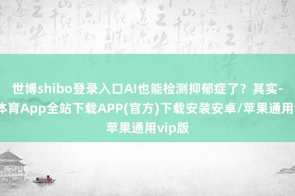 世博shibo登录入口AI也能检测抑郁症了？其实-世博体育App全站下载APP(官方)下载安装安卓/苹果通用vip版