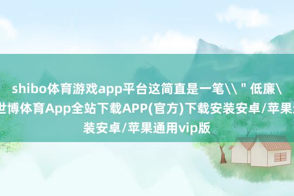 shibo体育游戏app平台这简直是一笔\＂低廉\＂走动-世博体育App全站下载APP(官方)下载安装安卓/苹果通用vip版