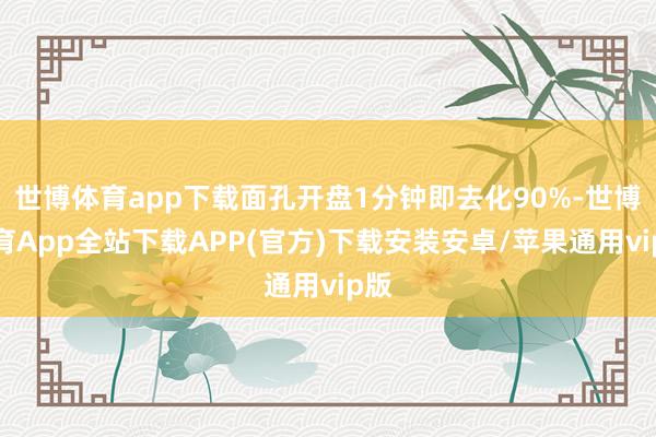 世博体育app下载面孔开盘1分钟即去化90%-世博体育App全站下载APP(官方)下载安装安卓/苹果通用vip版