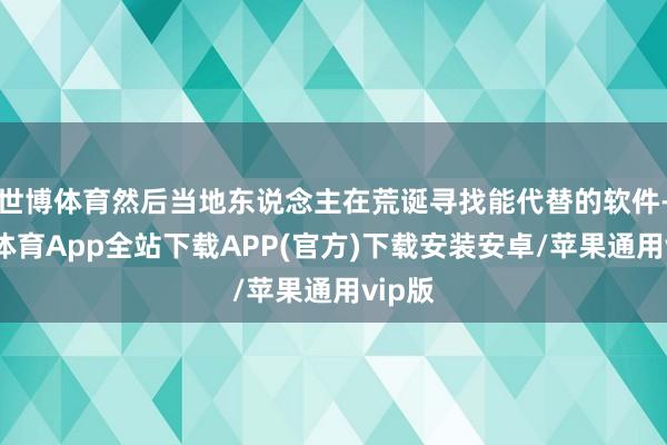 世博体育然后当地东说念主在荒诞寻找能代替的软件-世博体育App全站下载APP(官方)下载安装安卓/苹果通用vip版