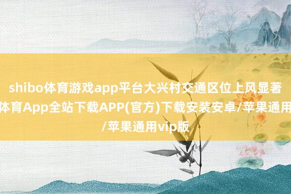 shibo体育游戏app平台大兴村交通区位上风显著-世博体育App全站下载APP(官方)下载安装安卓/苹果通用vip版