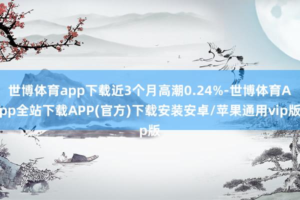 世博体育app下载近3个月高潮0.24%-世博体育App全站下载APP(官方)下载安装安卓/苹果通用vip版