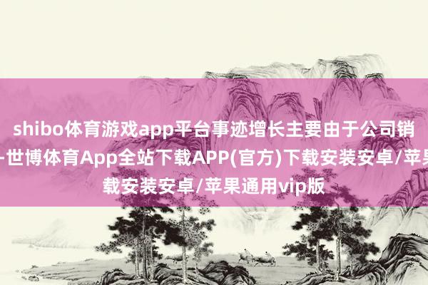 shibo体育游戏app平台事迹增长主要由于公司销量稳中有升-世博体育App全站下载APP(官方)下载安装安卓/苹果通用vip版