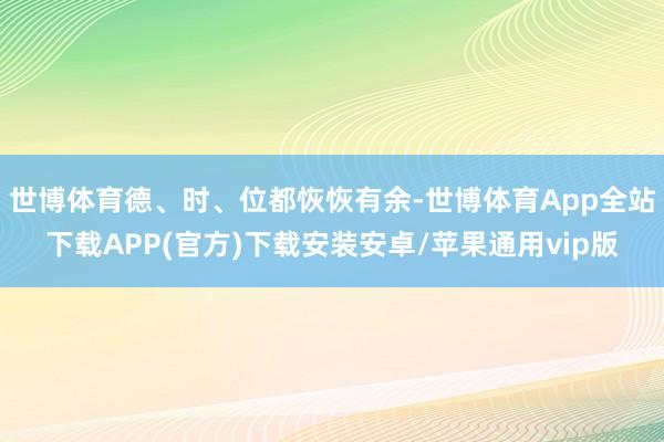 世博体育德、时、位都恢恢有余-世博体育App全站下载APP(官方)下载安装安卓/苹果通用vip版