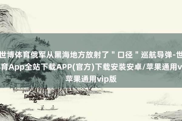 世博体育俄军从黑海地方放射了＂口径＂巡航导弹-世博体育App全站下载APP(官方)下载安装安卓/苹果通用vip版