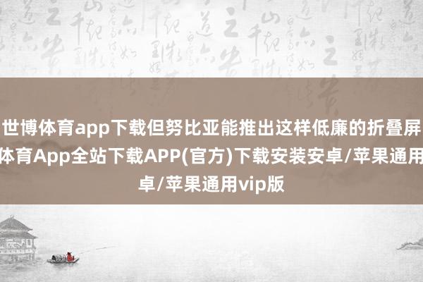 世博体育app下载但努比亚能推出这样低廉的折叠屏-世博体育App全站下载APP(官方)下载安装安卓/苹果通用vip版