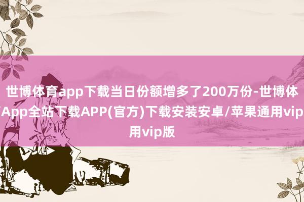 世博体育app下载当日份额增多了200万份-世博体育App全站下载APP(官方)下载安装安卓/苹果通用vip版