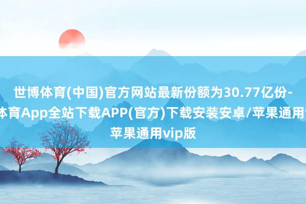 世博体育(中国)官方网站最新份额为30.77亿份-世博体育App全站下载APP(官方)下载安装安卓/苹果通用vip版