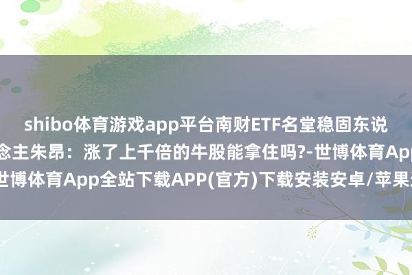 shibo体育游戏app平台南财ETF名堂稳固东说念主、点拾投资独创东说念主朱昂：涨了上千倍的牛股能拿住吗?-世博体育App全站下载APP(官方)下载安装安卓/苹果通用vip版