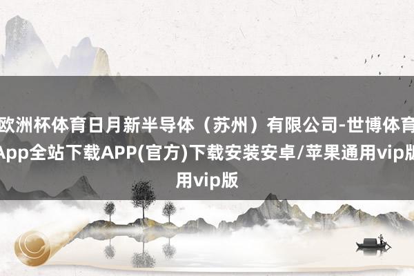 欧洲杯体育日月新半导体（苏州）有限公司-世博体育App全站下载APP(官方)下载安装安卓/苹果通用vip版