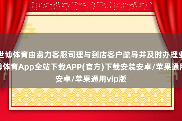 世博体育由费力客服司理与到店客户疏导并及时办理业务-世博体育App全站下载APP(官方)下载安装安卓/苹果通用vip版