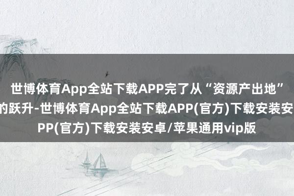 世博体育App全站下载APP完了从“资源产出地”向“产业崛起地”的跃升-世博体育App全站下载APP(官方)下载安装安卓/苹果通用vip版