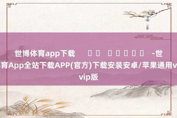 世博体育app下载      		  					  -世博体育App全站下载APP(官方)下载安装安卓/苹果通用vip版