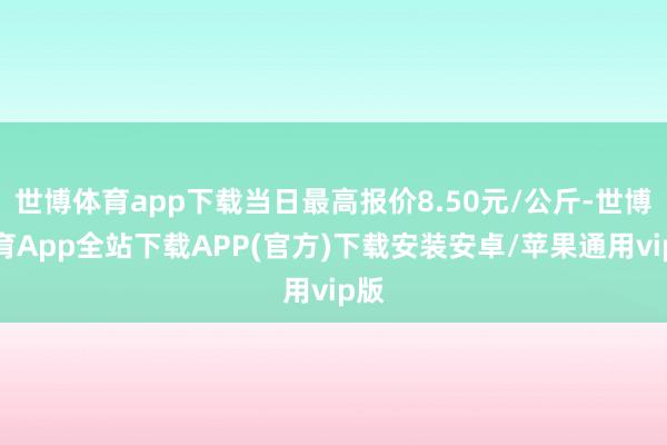 世博体育app下载当日最高报价8.50元/公斤-世博体育App全站下载APP(官方)下载安装安卓/苹果通用vip版