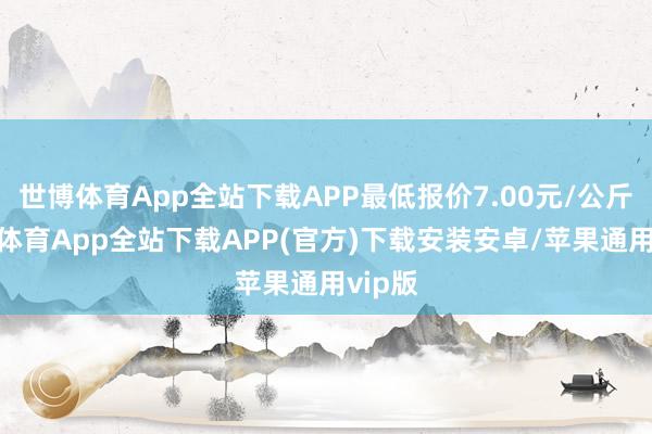 世博体育App全站下载APP最低报价7.00元/公斤-世博体育App全站下载APP(官方)下载安装安卓/苹果通用vip版