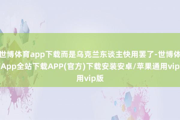 世博体育app下载而是乌克兰东谈主快用罢了-世博体育App全站下载APP(官方)下载安装安卓/苹果通用vip版