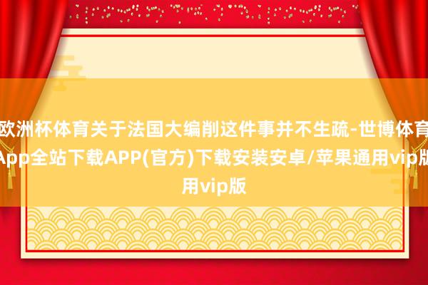 欧洲杯体育关于法国大编削这件事并不生疏-世博体育App全站下载APP(官方)下载安装安卓/苹果通用vip版