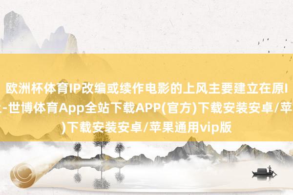 欧洲杯体育IP改编或续作电影的上风主要建立在原IP的基础之上-世博体育App全站下载APP(官方)下载安装安卓/苹果通用vip版