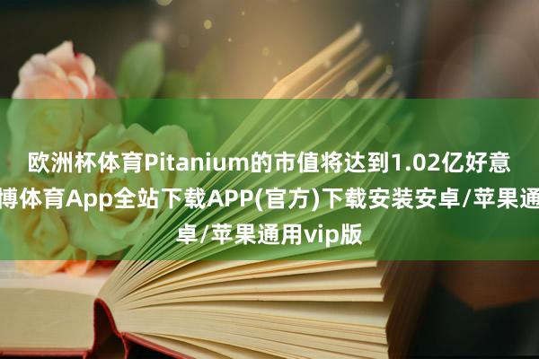 欧洲杯体育Pitanium的市值将达到1.02亿好意思元-世博体育App全站下载APP(官方)下载安装安卓/苹果通用vip版