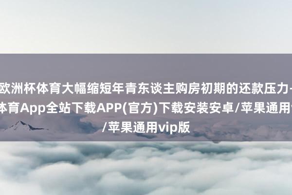 欧洲杯体育大幅缩短年青东谈主购房初期的还款压力-世博体育App全站下载APP(官方)下载安装安卓/苹果通用vip版