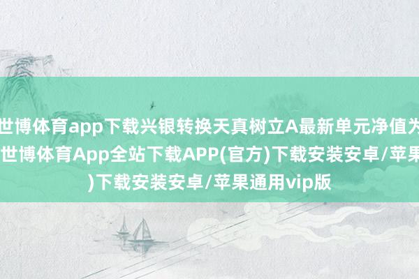 世博体育app下载兴银转换天真树立A最新单元净值为1.6657元-世博体育App全站下载APP(官方)下载安装安卓/苹果通用vip版