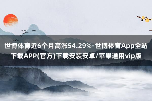 世博体育近6个月高涨54.29%-世博体育App全站下载APP(官方)下载安装安卓/苹果通用vip版