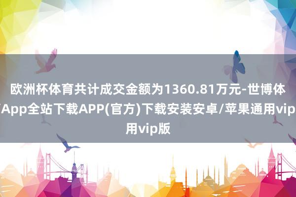 欧洲杯体育共计成交金额为1360.81万元-世博体育App全站下载APP(官方)下载安装安卓/苹果通用vip版