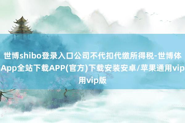 世博shibo登录入口公司不代扣代缴所得税-世博体育App全站下载APP(官方)下载安装安卓/苹果通用vip版