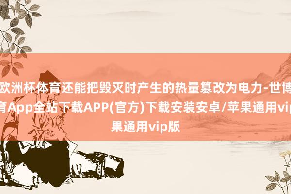欧洲杯体育还能把毁灭时产生的热量篡改为电力-世博体育App全站下载APP(官方)下载安装安卓/苹果通用vip版