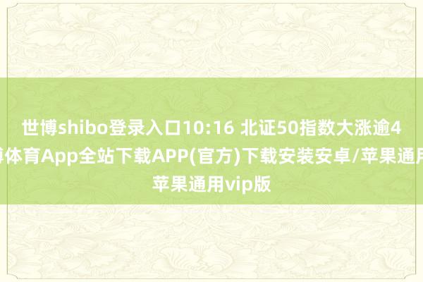 世博shibo登录入口10:16 北证50指数大涨逾4%-世博体育App全站下载APP(官方)下载安装安卓/苹果通用vip版 世博shibo登录入口10:16 北证50指数大涨逾4%-世博体育App全站下载APP(官方)下载安装安卓/苹果通用vip版