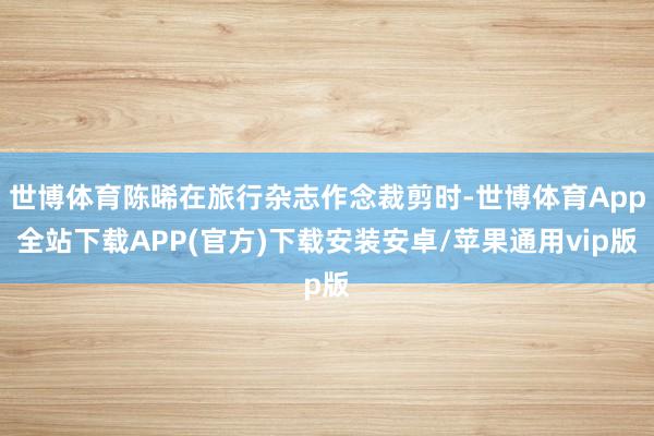 世博体育陈晞在旅行杂志作念裁剪时-世博体育App全站下载APP(官方)下载安装安卓/苹果通用vip版 世博体育陈晞在旅行杂志作念裁剪时-世博体育App全站下载APP(官方)下载安装安卓/苹果通用vip版