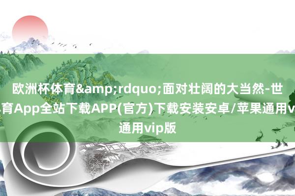 欧洲杯体育”面对壮阔的大当然-世博体育App全站下载APP(官方)下载安装安卓/苹果通用vip版 欧洲杯体育”面对壮阔的大当然-世博体育App全站下载APP(官方)下载安装安卓/苹果通用vip版